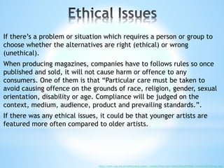 If there’s a problem or situation which requires a person or group to
choose whether the alternatives are right (ethical) or wrong
(unethical).
When producing magazines, companies have to follows rules so once
published and sold, it will not cause harm or offence to any
consumers. One of them is that “Particular care must be taken to
avoid causing offence on the grounds of race, religion, gender, sexual
orientation, disability or age. Compliance will be judged on the
context, medium, audience, product and prevailing standards.”.
If there was any ethical issues, it could be that younger artists are
featured more often compared to older artists.
http://www.cap.org.uk/advertising-codes/~/media/Files/CAP/Codes%20CAP%20pdf/The%20CAP%20Code.ashx
 