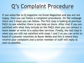 If you subscribe to Q magazine via Great Magazines and you are not
happy, then you can follow a complaint procedures. On the webpage
there are 3 steps you can follow. The first step is looking at previous
FAQ’s to see whether there is any help on there. After that if you are
satisfied with what they include on the FAQ’s then you can contact a
team leader or write to a subscriber services. Finally, the last step is
when you are still not satisfied with steps 1 and 2 so you can write to
head of customer retention at Bauer Media and this is where they
receive your complaint and a senior member of staff will reply as
soon as possible.
http://www.greatmagazines.co.uk/complaints-procedure
 