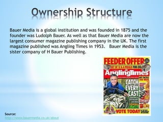 Bauer Media is a global institution and was founded in 1875 and the
founder was Ludolph Bauer. As well as that Bauer Media are now the
largest consumer magazine publishing company in the UK. The first
magazine published was Angling Times in 1953. Bauer Media is the
sister company of H Bauer Publishing.
Source:
http://www.bauermedia.co.uk/about
 