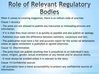 When it comes to creating magazines, there is an editors code of practise:
Clause 1-Acuracy
- The press are not allowed to publish any inaccurate or misleading pictures and
information.
- If it is then they must correct it as quickly as possible and also publish an apology.
- Publishes must state the difference between comment, conjecture and fact.
- The publication must have a fair and accurate report for the action od defamation
unless an agree settlement is published or agreed otherwise.
Clause 12- Discrimination
- The press must not publish anything that is prejudicial to an individual’s race,
colour, religion, gender, sexual orientation or any mental and/or physical ability.
- It must always be avoided unless it is relevant to the story.
Clause 14-Confidential sources
- All journalists have a moral accountability to protect any confidential sources of
information.
https://www.ipso.co.uk/IPSO/cop.html
 