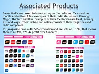 Bauer Media are linked to broadcasting on the radio and TV as well as
mobile and online. A few examples of their radio stations are Kerrang!,
Magic, Absolute and Kiss. Examples of their TV stations are Heat, Kerrang!,
Kiss and Magic. Their mobile and online consists of their magazines and
radio companies.
If Q magazine have a 48, 535 circulation and are sold at £3.99, that means
there is a £192, 928.47 profit over 6 months.
 
