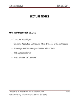 Enterprise Java Jan-June 2014
Prepared by: Mr. Hitesh Kumar Sharma & Mr. Ravi Tomar Page 1
To be submitted by: B.Tech CS VI Sem (MFT+O&G+OSS+CCVT)
LECTURE NOTES
Unit 1: Introduction to J2EE
 Core J2EE Technologies.
 Enterprise Application Architecture: 2-Tier, 3-Tier and N-Tier Architecture
 Advantages and Disadvantages of various Architectures
 J2EE application Server
 Web Container, EJB Container
 