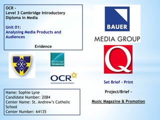 OCR –
Level 3 Cambridge Introductory
Diploma in Media
Unit 01:
Analysing Media Products and
Audiences
Evidence
Name: Sophie Lyne
Candidate Number: 2084
Center Name: St. Andrew’s Catholic
School
Center Number: 64135
Set Brief - Print
Project/Brief –
Music Magazine & Promotion
 