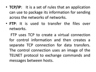 • TCP/IP: It is a set of rules that an application
can use to package its information for sending
across the networks of networks.
• FTP: It is used to transfer the files over
networks.
FTP uses TCP to create a virtual connection
for control information and then creates a
separate TCP connection for data transfers.
The control connection uses an image of the
TELNET protocol to exchange commands and
messages between hosts.
 
