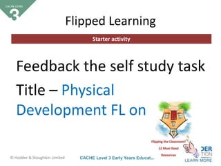 CACHE Level 3 Early Years Educator© Hodder & Stoughton Limited
Starter activity
Flipped Learning
Feedback the self study task
Title – Physical
Development FL on Oracle
 