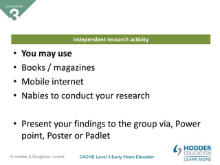 CACHE Level 3 Early Years Educator© Hodder & Stoughton Limited
Independent research activity
• You may use
• Books / magazines
• Mobile internet
• Nabies to conduct your research
• Present your findings to the group via, Power
point, Poster or Padlet
 