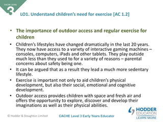 CACHE Level 3 Early Years Educator© Hodder & Stoughton Limited
LO1. Understand children’s need for exercise [AC 1.2]
• Children’s lifestyles have changed dramatically in the last 20 years.
They now have access to a variety of interactive gaming machines –
consoles, computers, iPads and other tablets. They play outside
much less than they used to for a variety of reasons – parental
concerns about safety being one.
• It can be argued that as a result they lead a much more sedentary
lifestyle.
• Exercise is important not only to aid children’s physical
development, but also their social, emotional and cognitive
development.
• Outdoor access provides children with space and fresh air and
offers the opportunity to explore, discover and develop their
imaginations as well as their physical abilities.
• The importance of outdoor access and regular exercise for
children
 