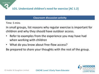 CACHE Level 3 Early Years Educator© Hodder & Stoughton Limited
Classroom discussion activity
LO1. Understand children’s need for exercise [AC 1.2]
Time: 5 mins
In small groups, list reasons why regular exercise is important for
children and why they should have outdoor access.
• Refer to examples from the experience you may have had
when working with children
• What do you know about free-flow access?
Be prepared to share your thoughts with the rest of the group.
 