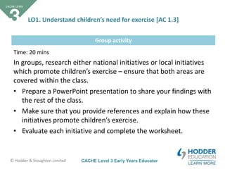 CACHE Level 3 Early Years Educator© Hodder & Stoughton Limited
Group activity
LO1. Understand children’s need for exercise [AC 1.3]
Time: 20 mins
In groups, research either national initiatives or local initiatives
which promote children’s exercise – ensure that both areas are
covered within the class.
• Prepare a PowerPoint presentation to share your findings with
the rest of the class.
• Make sure that you provide references and explain how these
initiatives promote children’s exercise.
• Evaluate each initiative and complete the worksheet.
 