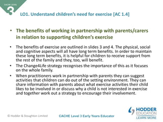 CACHE Level 3 Early Years Educator© Hodder & Stoughton Limited
LO1. Understand children’s need for exercise [AC 1.4]
• The benefits of exercise are outlined in slides 3 and 4. The physical, social
and cognitive aspects will all have long term benefits. In order to maintain
these long term benefits, it is helpful for children to receive support from
the rest of the family and they, too, will benefit.
• The Change4Life strategy recognises the importance of this as it focuses
on the whole family.
• When practitioners work in partnership with parents they can suggest
activities that children can do out of the setting environment. They can
share information with parents about what exercise activities their child
likes to be involved in or discuss why a child is not interested in exercise
and together work out a strategy to encourage their involvement.
• The benefits of working in partnership with parents/carers
in relation to supporting children’s exercise
 
