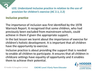 CACHE Level 3 Early Years Educator© Hodder & Stoughton Limited
The importance of inclusion was first identified by the 1978
Warnock Report. It recognised that some children, who had
previously been excluded from mainstream schools, could
achieve in them if given the appropriate support.
In the last lesson we learnt about the importance of exercise for
children’s holistic development. It is important that all children
have the opportunity to exercise.
Inclusive practice is about providing the support that is needed
to enable all children to participate. It ensures that all children in
childcare settings have equality of opportunity and it enables
them to achieve their potential.
LO2. Understand inclusive practice in relation to the use of
provision for children’s exercise (AC 2.1, 2.2)
Inclusive practice
 