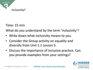 CACHE Level 3 Early Years Educator© Hodder & Stoughton Limited
Inclusivity?
Time: 15 min
What do you understand by the term ‘inclusivity’?
• Write down what inclusivity means to you.
• Consider the Group activity on equality and
diversity from Unit 1.1 Lesson 5.
• Discuss the importance of inclusive practice. Can
you provide examples from your settings?
 
