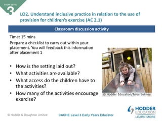 CACHE Level 3 Early Years Educator© Hodder & Stoughton Limited
Classroom discussion activity
Time: 15 mins
Prepare a checklist to carry out within your
placement. You will feedback this information
after placement 1
• How is the setting laid out?
• What activities are available?
• What access do the children have to
the activities?
• How many of the activities encourage
exercise?
LO2. Understand inclusive practice in relation to the use of
provision for children’s exercise (AC 2.1)
 