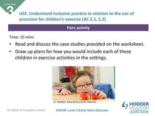 CACHE Level 3 Early Years Educator© Hodder & Stoughton Limited
Pairs activity
Time: 15 mins
• Read and discuss the case studies provided on the worksheet.
• Draw up plans for how you would include each of these
children in exercise activities in the settings.
LO2. Understand inclusive practice in relation to the use of
provision for children’s exercise (AC 2.1, 2.2)
 