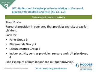CACHE Level 3 Early Years Educator© Hodder & Stoughton Limited
Independent research activity
Time: 15 mins
Research provision in your area that provides exercise areas for
children.
Look for:
• Parks Group 1
• Playgrounds Group 2
• Leisure centres Group 3
• Indoor activity centres providing sensory and soft play Group
4
Find examples of both indoor and outdoor provision.
LO2. Understand inclusive practice in relation to the use of
provision for children’s exercise (AC 2.1, 2.2)
 