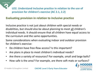 CACHE Level 3 Early Years Educator© Hodder & Stoughton Limited
Inclusive practice is not just about children with special needs or
disabilities, but should also be about planning to meet all children’s
individual needs. It should ensure that all children have equal access to
the curriculum and the same opportunities.
Some considerations when evaluating indoor and outdoor provision
for children’s exercise:
• Do children have free-flow access? Is this important?
• Are plans in place to meet children’s individual needs?
• Are there a variety of resources? For example, small and large balls?
• How safe is the area? For example, are there soft mats or surfaces?
LO2. Understand inclusive practice in relation to the use of
provision for children’s exercise (AC 2.1, 2.2)
Evaluating provision in relation to inclusive practice
 