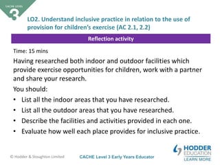 CACHE Level 3 Early Years Educator© Hodder & Stoughton Limited
Reflection activity
Time: 15 mins
Having researched both indoor and outdoor facilities which
provide exercise opportunities for children, work with a partner
and share your research.
You should:
• List all the indoor areas that you have researched.
• List all the outdoor areas that you have researched.
• Describe the facilities and activities provided in each one.
• Evaluate how well each place provides for inclusive practice.
LO2. Understand inclusive practice in relation to the use of
provision for children’s exercise (AC 2.1, 2.2)
 