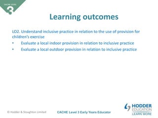 CACHE Level 3 Early Years Educator© Hodder & Stoughton Limited
Learning outcomes
LO2. Understand inclusive practice in relation to the use of provision for
children’s exercise
• Evaluate a local indoor provision in relation to inclusive practice
• Evaluate a local outdoor provision in relation to inclusive practice
 