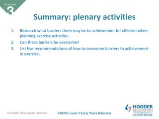CACHE Level 3 Early Years Educator© Hodder & Stoughton Limited
Summary: plenary activities
1. Research what barriers there may be to achievement for children when
planning exercise activities.
2. Can these barriers be overcome?
3. List five recommendations of how to overcome barriers to achievement
in exercise.
 