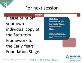 CACHE Level 3 Early Years Educator© Hodder & Stoughton Limited
Starter activity
For next session
Please print off
your own
individual copy of
the Statutory
Framework for
the Early Years
Foundation Stage.
 