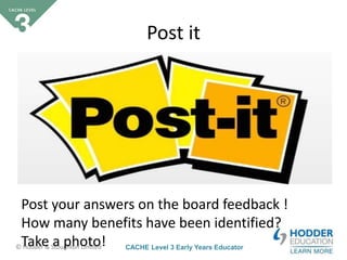CACHE Level 3 Early Years Educator© Hodder & Stoughton Limited
Starter activity
Post it
Post your answers on the board feedback !
How many benefits have been identified?
Take a photo!
 