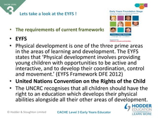 CACHE Level 3 Early Years Educator© Hodder & Stoughton Limited
Lets take a look at the EYFS !
• EYFS
• Physical development is one of the three prime areas
in the areas of learning and development. The EYFS
states that ‘Physical development involves providing
young children with opportunities to be active and
interactive, and to develop their coordination, control
and movement.’ (EYFS Framework DFE 2012)
• United Nations Convention on the Rights of the Child
• The UNCRC recognises that all children should have the
right to an education which develops their physical
abilities alongside all their other areas of development.
• The requirements of current frameworks
 