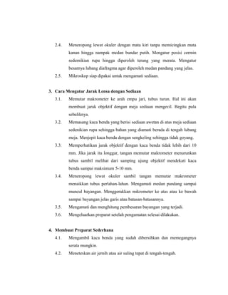 2.4. Meneropong lewat okuler dengan mata kiri tanpa memicingkan mata
kanan hingga nampak medan bundar putih. Mengatur posisi cermin
sedemikian rupa hingga diperoleh terang yang merata. Mengatur
besarnya lubang diafragma agar diperoleh medan pandang yang jelas.
2.5. Mikroskop siap dipakai untuk mengamati sediaan.
3. Cara Mengatur Jarak Lensa dengan Sediaan
3.1. Memutar makrometer ke arah empu jari, tubus turun. Hal ini akan
membuat jarak objektif dengan meja sediaan mengecil. Begitu pula
sebaliknya.
3.2. Memasang kaca benda yang berisi sediaan awetan di atas meja sediaan
sedenikian rupa sehingga bahan yang diamati berada di tengah lubang
meja. Menjepit kaca benda dengan sengkeling sehingga tidak goyang.
3.3. Memperhatikan jarak objektif dengan kaca benda tidak lebih dari 10
mm. Jika jarak itu longgar, tangan memutar makrometer menurunkan
tubus sambil melihat dari samping ujung objektif mendekati kaca
benda sampai maksimum 5-10 mm.
3.4. Meneropong lewat okuler sambil tangan memutar makrometer
menaikkan tubus perlahan-lahan. Mengamati medan pandang sampai
muncul bayangan. Menggerakkan mikrometer ke atas atau ke bawah
sampai bayangan jelas garis atau batasan-batasannya.
3.5. Mengamati dan menghitung pembesaran bayangan yang terjadi.
3.6. Mengeluarkan preparat setelah pengamatan selesai dilakukan.
4. Membuat Preparat Sederhana
4.1. Mengambil kaca benda yang sudah dibersihkan dan memegangnya
serata mungkin.
4.2. Meneteskan air jernih atau air suling tepat di tengah-tengah.
 