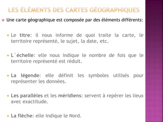  Une carte géographique est composée par des éléments différents:
 Le titre: il nous informe de quoi traite la carte, le
territoire représenté, le sujet, la date, etc.
 L´échelle: elle nous indique le nombre de fois que le
territoire représenté est réduit.
 La légende: elle définit les symboles utilisés pour
représenter les données.
 Les parallèles et les méridiens: servent à repérer les lieux
avec exactitude.
 La flèche: elle indique le Nord.
 