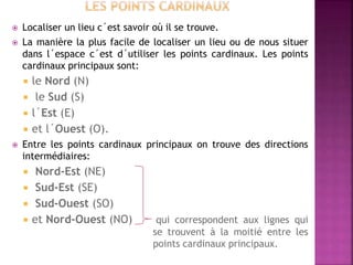 Localiser un lieu c´est savoir où il se trouve.
 La manière la plus facile de localiser un lieu ou de nous situer
dans l´espace c´est d´utiliser les points cardinaux. Les points
cardinaux principaux sont:
 le Nord (N)
 le Sud (S)
 l´Est (E)
 et l´Ouest (O).
 Entre les points cardinaux principaux on trouve des directions
intermédiaires:
 Nord-Est (NE)
 Sud-Est (SE)
 Sud-Ouest (SO)
 et Nord-Ouest (NO) qui correspondent aux lignes qui
se trouvent à la moitié entre les
points cardinaux principaux.
 