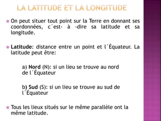  On peut situer tout point sur la Terre en donnant ses
coordonnées, c´est- à -dire sa latitude et sa
longitude.
 Latitude: distance entre un point et l´Équateur. La
latitude peut être:
a) Nord (N): si un lieu se trouve au nord
de l´Équateur
b) Sud (S): si un lieu se trouve au sud de
l´Équateur
 Tous les lieux situés sur le même parallèle ont la
même latitude.
 
