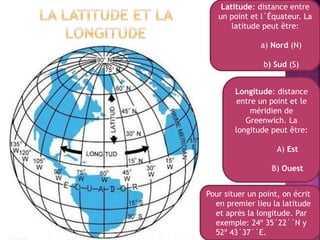 Latitude: distance entre
un point et l´Équateur. La
latitude peut être:
a) Nord (N)
b) Sud (S)
Longitude: distance
entre un point et le
méridien de
Greenwich. La
longitude peut être:
A) Est
B) Ouest
Pour situer un point, on écrit
en premier lieu la latitude
et après la longitude. Par
exemple: 24º 35´22´´N y
52º 43´37´´E.
 
