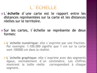  L´échelle d´une carte est le rapport entre les
distances représentées sur la carte et les distances
réelles sur le territoire.
 Sur les cartes, l´échelle se représente de deux
formes:
 L´échelle numérique: elle s´exprime par une fraction.
Par exemple: 1:100.000 signifie que 1 cm sur la carte
sont 100000 cm dans la réalité.
 L´échelle graphique: elle s´exprime avec des segments
égaux, normalement d´un centimètre. Les chiffres
montrent la taille réelle correspondant à chaque
segment.
 