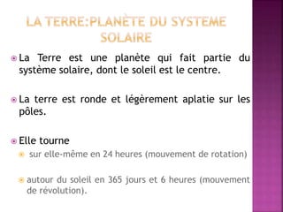  La Terre est une planète qui fait partie du
système solaire, dont le soleil est le centre.
 La terre est ronde et légèrement aplatie sur les
pôles.
 Elle tourne
 sur elle-même en 24 heures (mouvement de rotation)
 autour du soleil en 365 jours et 6 heures (mouvement
de révolution).
 