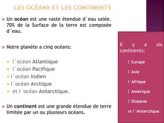  Un océan est une vaste étendue d´eau salée.
70% de la Surface de la terre est composée
d´eau.
 Notre planète a cinq océans:
 l´océan Atlantique
 l´océan Pacifique
 l´océan Indien
 l´océan Arctique
 et l´océan Antarctique.
 Un continent est une grande étendue de terre
limitée par un ou plusieurs océans.
Il y a six
continents:
l´Europe
l´Asie
l´Afrique
l´Amérique
l´Océanie
et l´Antarctique.
 