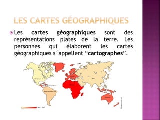  Les cartes géographiques sont des
représentations plates de la terre. Les
personnes qui élaborent les cartes
géographiques s´appellent “cartographes”.
 