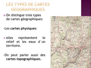  On distingue trois types
de cartes géographiques:
-Les cartes physiques:
 elles représentent le
relief et les eaux d´un
territoire.
-On peut parler aussi des
cartes topographiques.
 