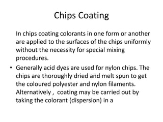 Chips Coating
In chips coating colorants in one form or another
are applied to the surfaces of the chips uniformly
without the necessity for special mixing
procedures.
• Generally acid dyes are used for nylon chips. The
chips are thoroughly dried and melt spun to get
the coloured polyester and nylon filaments.
Alternatively , coating may be carried out by
taking the colorant (dispersion) in a
 