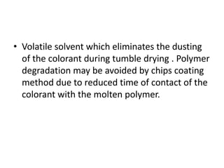 • Volatile solvent which eliminates the dusting
of the colorant during tumble drying . Polymer
degradation may be avoided by chips coating
method due to reduced time of contact of the
colorant with the molten polymer.
 