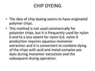 CHIP DYEING
• The idea of chip dyeing seems to have originated
polymer chips.
• This method is not used commercially for
polyester chips, but it is frequently used for nylon
6 and to a less extent for nylon 6,6. nylon 6
production requires aqueous monomer
extraction and it is convenient to combine dying
of the chips with acid and metal-complex azo
dyes during monomer extraction and the
subsequent drying operation.
 