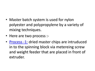 • Master batch system is used for nylon
polyester and polypropylene by a variety of
mixing techniques.
• Here are two process :-
• Process -1: dried master chips are intruduced
in to the spinning block via metereing screw
and weight feeder that are placed in front of
extruder.
 