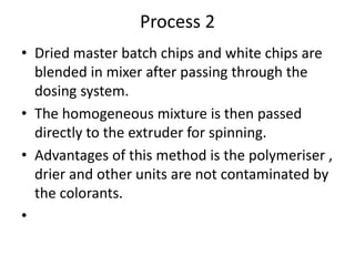 Process 2
• Dried master batch chips and white chips are
blended in mixer after passing through the
dosing system.
• The homogeneous mixture is then passed
directly to the extruder for spinning.
• Advantages of this method is the polymeriser ,
drier and other units are not contaminated by
the colorants.
•
 
