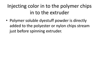 Injecting color in to the polymer chips
in to the extruder
• Polymer soluble dyestuff powder is directly
added to the polyester or nylon chips stream
just before spinning extruder.
 