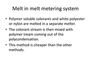 Melt in melt metering system
• Polymer soluble colorants and white polyester
or nylon are melted in a separate melter.
• The colorant stream is then mixed with
polymer tream coming out of the
polycondensation.
• This method is cheaper than the other
methods.
 