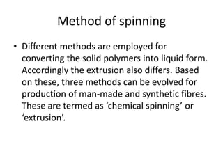 Method of spinning
• Different methods are employed for
converting the solid polymers into liquid form.
Accordingly the extrusion also differs. Based
on these, three methods can be evolved for
production of man-made and synthetic fibres.
These are termed as ‘chemical spinning’ or
‘extrusion’.
 