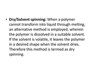 • Dry/Solvent spinning: When a polymer
cannot transform into liquid through melting,
an alternative method is employed, wherein
the polymer is dissolved in a suitable solvent.
If the solvent is volatile, it leaves the polymer
in a desired shape when the solvent dries.
Therefore this method is termed as dry
spinning.
 