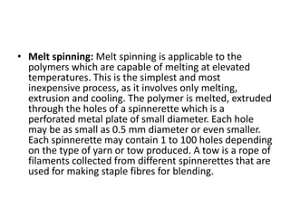 • Melt spinning: Melt spinning is applicable to the
polymers which are capable of melting at elevated
temperatures. This is the simplest and most
inexpensive process, as it involves only melting,
extrusion and cooling. The polymer is melted, extruded
through the holes of a spinnerette which is a
perforated metal plate of small diameter. Each hole
may be as small as 0.5 mm diameter or even smaller.
Each spinnerette may contain 1 to 100 holes depending
on the type of yarn or tow produced. A tow is a rope of
filaments collected from different spinnerettes that are
used for making staple fibres for blending.
 