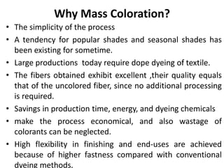 Why Mass Coloration?
• The simplicity of the process
• A tendency for popular shades and seasonal shades has
been existing for sometime.
• Large productions today require dope dyeing of textile.
• The fibers obtained exhibit excellent ,their quality equals
that of the uncolored fiber, since no additional processing
is required.
• Savings in production time, energy, and dyeing chemicals
• make the process economical, and also wastage of
colorants can be neglected.
• High flexibility in finishing and end-uses are achieved
because of higher fastness compared with conventional
dyeing methods.
 