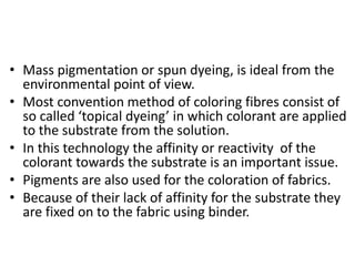 • Mass pigmentation or spun dyeing, is ideal from the
environmental point of view.
• Most convention method of coloring fibres consist of
so called ‘topical dyeing’ in which colorant are applied
to the substrate from the solution.
• In this technology the affinity or reactivity of the
colorant towards the substrate is an important issue.
• Pigments are also used for the coloration of fabrics.
• Because of their lack of affinity for the substrate they
are fixed on to the fabric using binder.
 