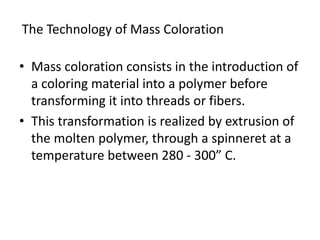 • Mass coloration consists in the introduction of
a coloring material into a polymer before
transforming it into threads or fibers.
• This transformation is realized by extrusion of
the molten polymer, through a spinneret at a
temperature between 280 - 300” C.
The Technology of Mass Coloration
 