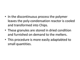 • In the discontinuous process the polymer
leaves the poly-condensation reactor is cooled
and transformed into Chips.
• These granules are stored in dried condition
and furnished on demand to the melters.
• This procedure is more easily adaptabted to
small quantities.
 